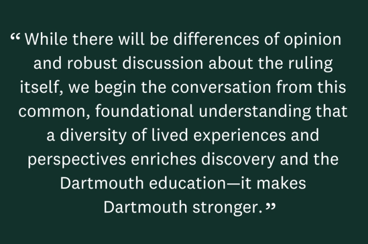 While there will be differences of opinion and robust discussion about the ruling itself, we begin the conversation from this common, foundational understanding that a diversity of lived experiences and perspectives enriches discovery and the Dartmouth education—it makes Dartmouth stronger. As an institution with an imperfect history when it comes to embracing diversity, it is important that we not only state our values but that they inspire our actions. 